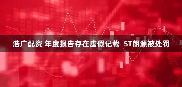浩广配资 年度报告存在虚假记载  ST朗源被处罚