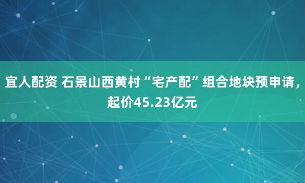 宜人配资 石景山西黄村“宅产配”组合地块预申请，起价45.23亿元