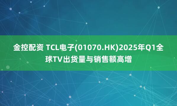金控配资 TCL电子(01070.HK)2025年Q1全球TV出货量与销售额高增