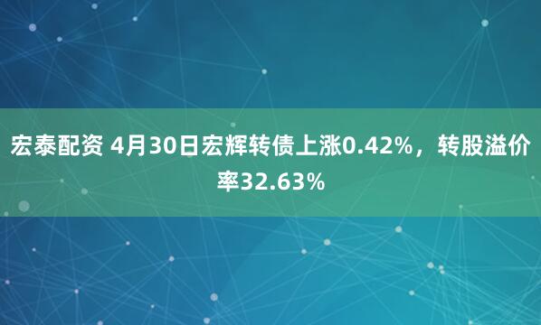 宏泰配资 4月30日宏辉转债上涨0.42%，转股溢价率32.63%