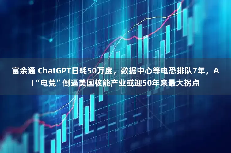 富余通 ChatGPT日耗50万度，数据中心等电恐排队7年，AI“电荒”倒逼美国核能产业或迎50年来最大拐点