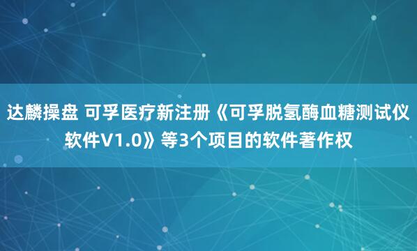 达麟操盘 可孚医疗新注册《可孚脱氢酶血糖测试仪软件V1.0》等3个项目的软件著作权
