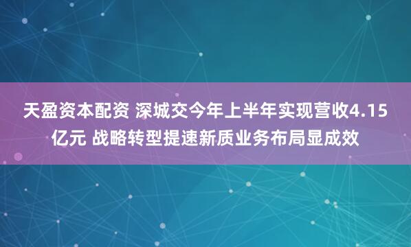 天盈资本配资 深城交今年上半年实现营收4.15亿元 战略转型提速新质业务布局显成效