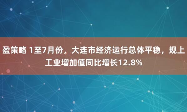 盈策略 1至7月份，大连市经济运行总体平稳，规上工业增加值同比增长12.8%