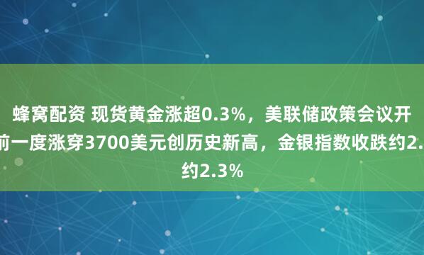 蜂窝配资 现货黄金涨超0.3%，美联储政策会议开幕前一度涨穿3700美元创历史新高，金银指数收跌约2.3%