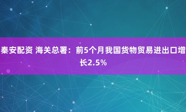 秦安配资 海关总署：前5个月我国货物贸易进出口增长2.5%