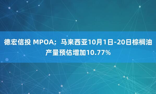 德宏信投 MPOA：马来西亚10月1日-20日棕榈油产量预估增加10.77%