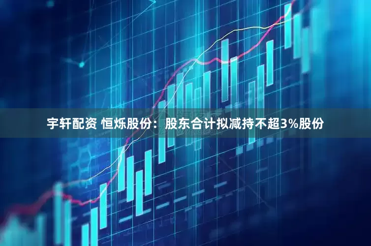 宇轩配资 恒烁股份：股东合计拟减持不超3%股份