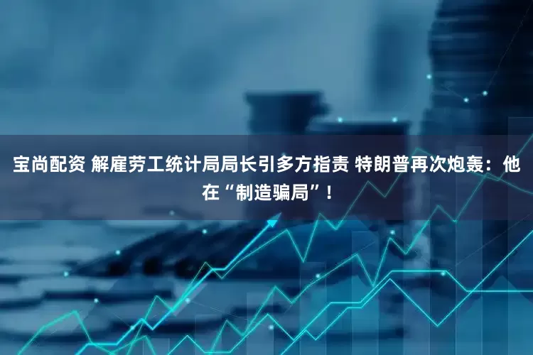 宝尚配资 解雇劳工统计局局长引多方指责 特朗普再次炮轰：他在“制造骗局”！
